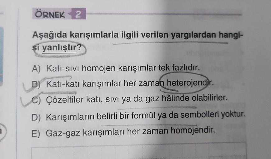 ÖRNEK 2
Aşağıda karışımlarla ilgili verilen yargılardan hangi-
si yanlıştır?
PRUSKAS
A) Kati-sivi homojen karışımlar tek fazlıdır.
B) Kati-katı karışımlar her zaman heterojendir.
Çözeltiler katı, SIVI ya da gaz hâlinde olabilirler.
D) Karışımların belirli 