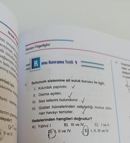 insan Fizu
ıklı bireylerin b
anıtılması,
de vücudun eng
sağlamaktır. K
n farklı olarak
anmış bireylere u
virüsü için;
savunma molek
farklı tepkilere
temini çökertne
playıdır?
CYvell
I ve Ill
insan Fizyolojisi
K
Konu Kavrama Testi 9
Solunum sistemine ait soluk burusu ile ilgili,
1. Kıkırdak yapılıdır. ✓
II. Daima açıktır.
III. Ses tellerini bulundurur.
IV. Goblet hücrelerinden salgıladığı mukus solu-
nan havayı temizler.
ifadelerinden hangileri doğrudur?
A) Yalnız I
B) III ve IV
P), II ve IV
C) I ve II
E) I, II, III ve IV
insanda
sijen ver
değişim
ru olar