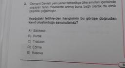 2. Osmanlı Devlet yeni yerler fethettikçe ülke sınırları içerisinde
yaşayan farklı milletlerde artmiş buna bağlı olarak da etnik
çeşitlilik çoğalmıştır.
Aşağıdaki fetihlerden hangisinin bu görüşe doğrudan
kanıt oluşturduğu savunulamaz?
A) Balikesir
B) Bursa
C) Trabzon
D) Edime
E) Kosova
50