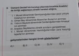 8. Osmanlı Devleti'nin kuruluş yıllarında öncelikle Anadolu'
da birliği sağlamaya yönelik hareket ettiğine,
I. I. Murad döneminde Germiyanoğullarından çeyiz yoluyla
Kütahya'nın alınması
II. Orhan Bey döneminde Bizans'tan Bursa'nın alınması
III. Yıldırım Bayezid döneminde Candaroğullarından Amasya'
nın alınması
IV. Anadolu Beyliklerine yönelik sınırların genişletilmesi
V. I. Murad döneminde Hamitoğullarından para karşılığı
Isparta'nın alınması
gelişmelerinden hangisi örnek gösterilemez?
C) III
A) I
B) II
D) IV
E) V