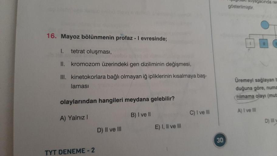 16. Mayoz bölünmenin profaz - I evresinde;
tetrat oluşması,
II.
kromozom üzerindeki gen diziliminin değişmesi,
III. kinetokorlara bağlı olmayan iğ ipliklerinin kısalmaya baş-
laması
I.
olaylarından hangileri meydana gelebilir?
A) Yalnız I
B) I ve II
TYT DE