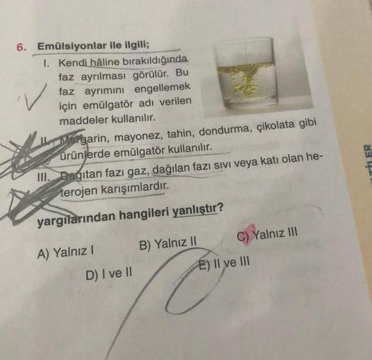 6. Emülsiyonlar ile ilgili;
1. Kendi hâline bırakıldığında
faz ayrılması görülür. Bu
faz ayrımını engellemek
için emülgatör adı verilen
maddeler kullanılır.
Margarin, mayonez, tahin, dondurma, çikolata gibi
ürünlerde emülgatör kullanılır.
III. Dagitan fazı