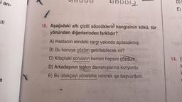 i an-
|||
e
(₂) (.)
E) (!) (,) (;) (...)
10. Aşağıdaki altı çizili sözcüklerin hangisinin kökü, tür
yönünden diğerlerinden farklıdır?
or A) Hastanın elindeki sargı yakında açılacakmış.
B) Bu konuya çözüm getirilebilecek mi?
C) Kitaptaki soruların hemen hepsini çözdüm.)
D) Arkadaşının taşkın davranışlarına kızıyordu.
E) Bu dilekçeyi yönetime vererek işe başvurdum.
D)
E)
14. (I
I
i