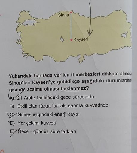 Sinop
Kayseri
Yukarıdaki haritada verilen il merkezleri dikkate alındığ
Sinop'tan Kayseri'ye gidildikçe aşağıdaki durumlardan
gisinde azalma olması beklenmez?
A 21 Aralık tarihindeki gece süresinde
B) Etkili olan rüzgârlardaki sapma kuvvetinde
CGüneş ışığı