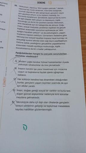 eyiminiz
allere
da
z yine
maya
?
yle
LİMİT YAYINLARI
DENEME 13
33. Hikikomori, Japonca "Elini ayağını çekmek." demek.
Japonya'da müzik dinlemek, internette dolaşmak,
uyumak dışında bir işle uğraşmayan gençlerin sayısı
gün geçtikçe artıyor ve bu kişilerin h