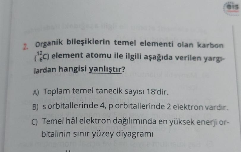 2. Organik bileşiklerin temel elementi olan karbon
(12C) element atomu ile ilgili aşağıda verilen yargı-
lardan hangisi yanlıştır?
eis
A) Toplam temel tanecik sayısı 18'dir.
B) s orbitallerinde 4, p orbitallerinde 2 elektron vardır.
C) Temel hâl elektron d