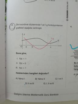 2.
O
Dik koordinat düzleminde f ve f-g fonksiyonlarının
grafikleri aşağıda verilmiştir.
O
y
a
b
Buna göre,
I. f(a) < 1
II. f(b) = 0
III. f(c) > 1
ifadelerinden hangileri doğrudur?
A) Yalnız I
B) Yalnız II
D) II ve III
f.g
E) I, II ve III
.g
X
C) I ve II
Gelişim İzleme Matematik Soru Bankası
1
1
1
1
Q ÖZDEBİR YAYINLARI -
4.
A)
Yuka
fonk
işlem
Bu is
bulu
hang
A) (C