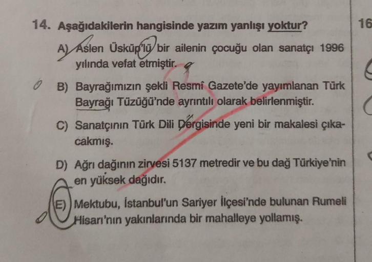 14. Aşağıdakilerin hangisinde yazım yanlışı yoktur?
A) Aslen Üsküp'lü bir ailenin çocuğu olan sanatçı 1996
yılında vefat etmiştir.
B) Bayrağımızın şekli Resmi Gazete'de yayımlanan Türk
Bayrağı Tüzüğü'nde ayrıntılı olarak belirlenmiştir.
C) Sanatçının Türk 