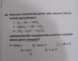 Ankara
38. Solunum sisteminde görev alan alyuvar hücre-
lerinde gerçekleşen,
1. O₂ + Hb → HbO₂
II. HbCO, → Hb + CO,
III. CO₂ + H₂O → H₂CO3
reaksiyonlardan hangilerinde enzimler katalizör
olarak görev almazlar?
A) Yalnız I
D) I ve II
B) Yalnız II
C) Yalnız III
E) II ve III