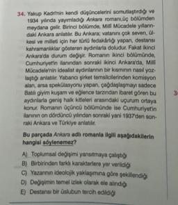 34. Yakup Kadri'nin kendi düşüncelerini somutlaştırdığı ve
1934 yılında yayımladığı Ankara romanı,üç bölümden
meydana gelir. Birinci bölümde, Milli Mücadele yılların-
daki Ankara anlatılır. Bu Ankara; vatanını çok seven, ül-
kesi ve milleti için her türlü fedakârlığı yapan, destansı
kahramanlıklar gösteren aydınlarla doludur. Fakat ikinci
Ankara'da durum değişir. Romanın ikinci bölümünde,
Cumhuriyet'in ilanından sonraki ikinci Ankara'da, Milli
Mücadele'nin idealist aydınlarının bir kısmının nasıl yoz-
laştığı anlatılır. Yabancı şirket temsilcilerinden komisyon
alan, arsa spekülasyonu yapan, çağdaşlaşmayı sadece
Batılı giyim kuşam ve eğlence tarzından ibaret gören bu
aydınlarla geniş halk kitleleri arasındaki uçurum ortaya
konur. Romanın üçüncü bölümünde ise Cumhuriyet'in
ilanının on dördüncü yılından sonraki yani 1937'den son-
raki Ankara ve Türkiye anlatılır.
Bu parçada Ankara adlı romanla ilgili aşağıdakilerin
hangisi söylenemez?
A) Toplumsal değişimi yansıtmaya çalıştığı
B) Birbirinden farklı karakterlere yer verildiği
C) Yazarının ideolojik yaklaşımına göre şekillendiği
D) Değişimin temel izlek olarak ele alındığı
E) Destansı bir üslubun tercih edildiği
30