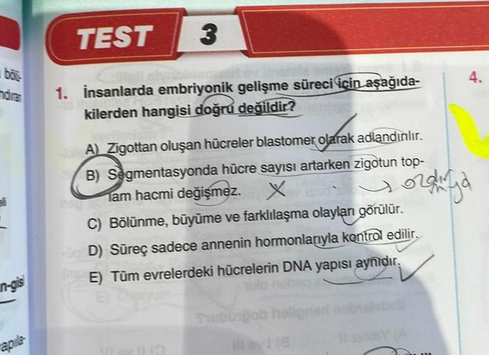 böl
ndiram
in-gis
apile
TEST
3
1. İnsanlarda embriyonik gelişme süreci için aşağıda-
kilerden hangisi doğru değildir?
A) Zigottan oluşan hücreler blastomer olarak adlandırılır.
B) Segmentasyonda hücre sayısı artarken zigotun top-
am hacmi değişmez. X
C) Bö