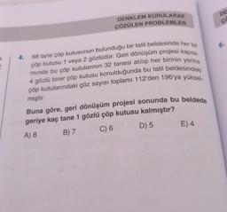 k
4.
DENKLEM KURULARAK
ÇÖZÜLEN PROBLEMLER
68 tane çöp kutusunun bulunduğu bir tatil beldesinde her bir
çöp kutusu 1 veya 2 gözlüdür. Geri dönüşüm projesi kapsa-
mında bu çöp kutularının 32 tanesi atılıp her birinin yerine
4 gözlü birer çöp kutusu konulduğunda bu tatil beldesindeki
çöp kutularındaki göz sayısı toplamı 112'den 196'ya yüksel-
miştir.
Buna göre, geri dönüşüm projesi sonunda bu beldede
geriye kaç tane 1 gözlü çöp kutusu kalmıştır?
A) 8
B) 7
C) 6
D) 5
E) 4
DE
CO