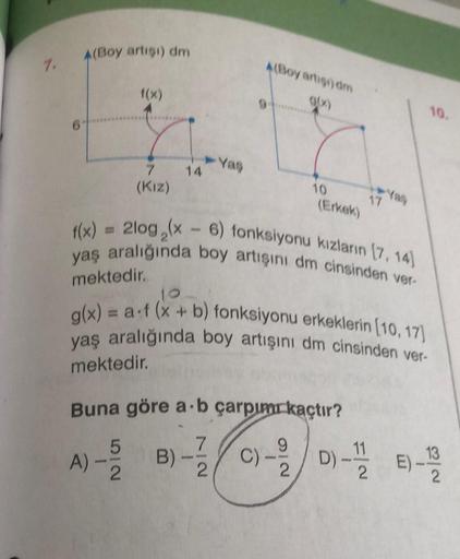 7.
A(Boy artışı) dm
f(x)
7
(Kız)
14
➤Yaş
4(Boy artigi) dm
10
(Erkek)
17
f(x) = 2log,(x-6) fonksiyonu kızların (7, 14)
yaş aralığında boy artışını dm cinsinden ver-
mektedir.
10
g(x) = a f (x + b) fonksiyonu erkeklerin [10, 17)
yaş aralığında boy artışını d