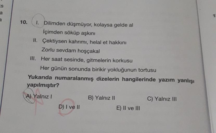 KS
a
a
10.
1. Dilimden düşmüyor, kolaysa gelde al
İçimden söküp aşkını
II. Çektiysen kahrımı, helal et hakkını
Zorlu sevdam hoşçakal
III. Her saat sesinde, gitmelerin korkusu
Her günün sonunda birikir yokluğunun tortusu
Yukarıda numaralanmış dizelerin hang