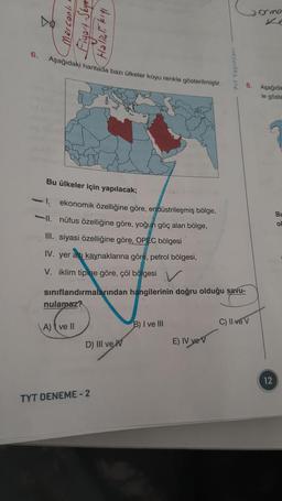 6.
2
Mercanlı
Fiyort-Skyer
Həlizli kıyı
Aşağıdaki haritada bazı ülkeler koyu renkle gösterilmiştir.
nulamaz?
A) ve Il
Bu ülkeler için yapılacak;
ekonomik özelliğine göre, endüstrileşmiş bölge,
II. nüfus özelliğine göre, yoğun göç alan bölge,
III. siyasi özelliğine göre, OPEC bölgesi
IV. yer altı kaynaklarına göre, petrol bölgesi,
V. iklim tipine göre, çöl bölgesi
sınıflandırmalarından hangilerinin doğru olduğu savu-
D) III ve W
TYT DENEME-2
B) I ve III
Prf Yayınları
E) IV ye V
Domo
8. Aşağıda
le göste
C) II ve V
12
Bu
ol