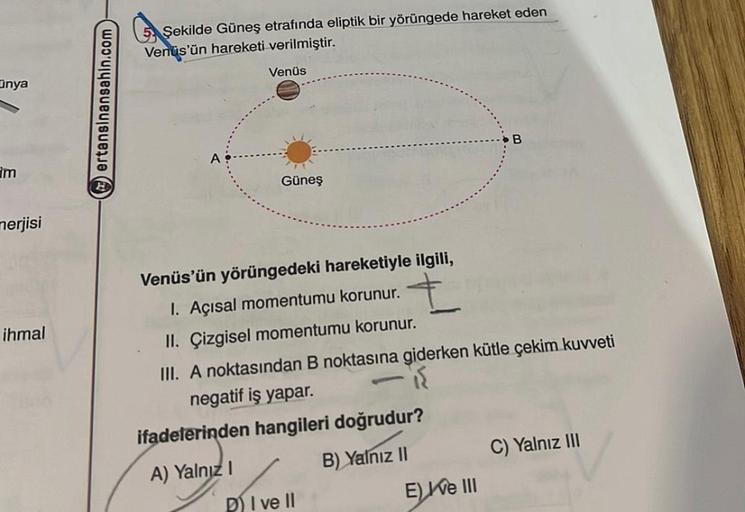 nya
im
merjisi
ihmal
ertansinansahin.com
5 Şekilde Güneş etrafında eliptik bir yörüngede hareket eden
Venüs'ün hareketi verilmiştir.
A
Venüs
Güneş
Venüs'ün yörüngedeki hareketiyle ilgili,
I. Açısal momentumu korunur.
II. Çizgisel momentumu korunur.
III. A 