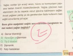 Yağlar, canlılar için enerji veren, hücre ve hormonların yapı-
sına katılan önemli moleküllerdendir. Yağda çözünen bazı
vitaminlerin de bu sayede vücut işlevine katılmasını sağlar.
Ancak yağların yanlış ya da gerekenden fazla kullanımı bazı
sağlık sorunlarına yol açar.
Buna göre aşağıdaki sağlık sorumlarından hangisinin te-
mel nedeni yağlar değildir?
Z
A) Damar tıkanıklığı
B) Karaciğer yağlanması
C) Tip 2 diyabet
D) Şişmanlık
E) Kalp hastalıkları
12. G
C
A
215
E
C