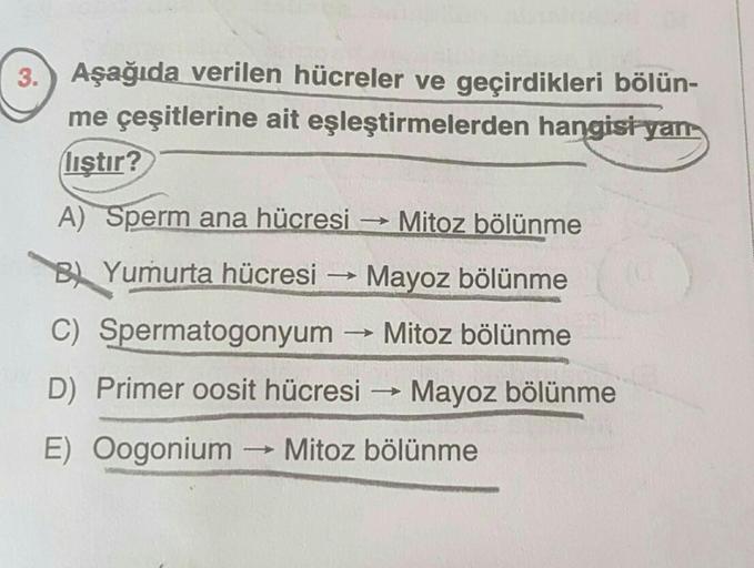 3. Aşağıda verilen hücreler ve geçirdikleri bölün-
me çeşitlerine ait eşleştirmelerden hangisi yan
liştir?
A) Sperm ana hücresi → Mitoz bölünme
BYumurta hücresi
Mayoz bölünme
->>> Mitoz bölünme
->>>>
C) Spermatogonyum
D) Primer oosit hücresi → Mayoz bölünm