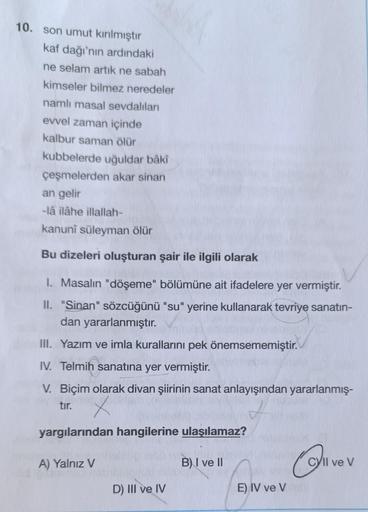 10. son umut kırılmıştır
kaf dağı'nın ardındaki
ne selam artık ne sabah
kimseler bilmez neredeler
namlı masal sevdalıları
evvel zaman içinde
kalbur saman ölür
kubbelerde uğuldar bâkî
çeşmelerden akar sinan
an gelir
-lâ ilâhe illallah-
kanuni süleyman ölür
