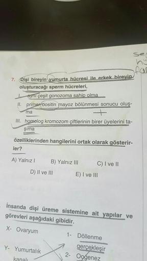 7. Dişi bireyin yumurta hücresi ile erkek bireyin
oluşturacağı sperm hücreleri,
aynı çeşit gonozoma sahip olma
II. primer positin mayoz bölünmesi sonucu oluş-
ma
+
III. homolog kromozom çiftlerinin birer üyelerini ta-
Şıma
özelliklerinden hangilerini ortak