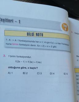 Ceşitleri - 1
BİLGİ NOTU
f: A → A f fonksiyonunda her x E A için f(x) = x ise f fonksiyo
nuna birim fonksiyon denir. f(x + 2) = x + 2 gibi.
3. f birim fonksiyondur.
f(2x-1) + f(3x) = f(4x)
olduğuna göre, x kaçtır?
A) 1
B) 2
C) 3
Test
3
D) 4
E) 5
5. Asagida
Bur
A)
Bir fi
leri
Son
f:
fx
LC