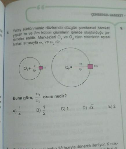 en
in
7
6. Yatay sürtünmesiz düzlemde düzgün çembersel hareket
yapan m ve 2m kütleli cisimlerin iplerde oluşturduğu ge-
rilmeler eşittir. Merkezleri O, ve O₂ olan cisimlerin açısal
hızları sırasıyla, ve 0₂ dir.
02
Buna göre,
A)
4
(1
092
B)
02
oranı nedir?
