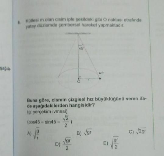 şağıda
8. Kütlesi m olan cisim iple şekildeki gibi O noktası etrafında
yatay düzlemde çembersel hareket yapmaktadır.
Buna göre, cismin çizgisel hız büyüklüğünü veren ifa-
de aşağıdakilerden hangisidir?
(g: yerçekim ivmesi)
(cos45 sin45=
√P
9
A)
D)
√√2
2
)