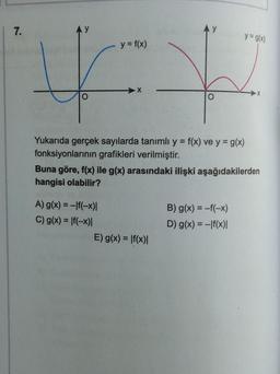 | 7.
AY
y = g(x)
y = f(x)
F +
X
O
O
Yukarıda gerçek sayılarda tanımlı y = f(x) ve y = g(x)
fonksiyonlarının grafikleri verilmiştir.
Buna göre, f(x) ile g(x) arasındaki ilişki aşağıdakilerden
hangisi olabilir?
A) g(x) = -f(-x)|
C) g(x) = f(-x)|
E) g(x) = f(x)|
B) g(x) = -f(-x)
D) g(x) = -f(x)|