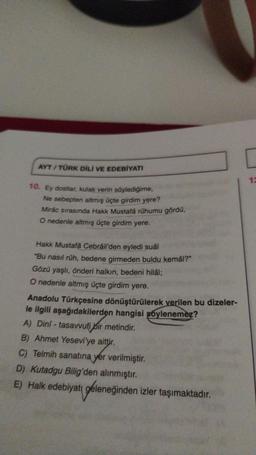 AYT/TÜRK DİLİ VE EDEBİYATI
10. Ey dostlar, kulak verin söylediğime,
Ne sebepten altmış üçte girdim yere?
Mirác sırasında Hakk Mustafá rúhumu gördü,
O nedenle altmış üçte girdim yere.
Hakk Mustafa Cebrail'den eyledi suâl
"Bu nasıl rüh, bedene girmeden buldu kemâl?"
Gözü yaşlı, önderi halkın, bedeni hilâl;
O nedenle altmış üçte girdim yere.
Anadolu Türkçesine dönüştürülerek verilen bu dizeler-
le ilgili aşağıdakilerden hangisi soylenemez?
A) Dini-tasavvufi bir metindir.
B) Ahmet Yesevi'ye aittir.
C) Telmih sanatına yer verilmiştir.
D) Kutadgu Bilig'den alınmıştır.
E) Halk edebiyatı
geleneği
geleneğinden izler taşımaktadır.