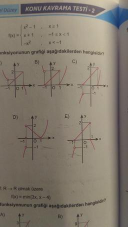 el Düzey
KONU KAVRAMA TESTI-2
x²-1
f(x) = x + 1
|-x²
-)
AY
$
A)
Onksiyonunun grafiği aşağıdakilerden hangisidir?
B)
D)
1
1
2
F: R→ R olmak üzere
*********
x ≥ 1
-1 ≤x<1
x < -1
AY
0 1
E)
**
-1 0 1
-1
C)
B)
2
9
AY
2
f(x) = min{3x, x-4}
fonksiyonunun grafiği aşağıdakilerden hangisidir?
01
-1
X