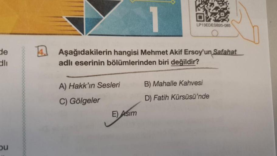 de
dlı
ou
1
Aşağıdakilerin hangisi Mehmet Akif Ersoy'un Safahat
adlı eserinin bölümlerinden biri değildir?
A) Hakk'ın Sesleri
C) Gölgeler
E) Asım
LP13EDESB20-085
B) Mahalle Kahvesi
D) Fatih Kürsüsü'nde