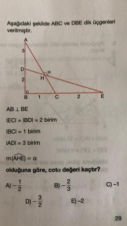 Aşağıdaki şekilde ABC ve DBE dik üçgenleri
verilmiştir.
D
2
12
H
B 1
A)-2
ABL BE
IECI= IBDI = 2 birim
IBCI= 1 birim
IADI= 3 birim
a
C
D) - 13/12
mid
m (AHE) = a
olduğuna göre, cota değeri kaçtır?
2
B) -
2
3
B=AO+20
E
E)-2
C) -1
29