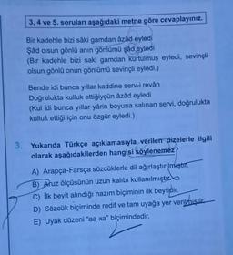 3, 4 ve 5. soruları aşağıdaki metne göre cevaplayınız.
Bir kadehle bizi sâki gamdan azad eyledi
Şâd olsun gönlü anın gönlümü şâd eyledi
(Bir kadehle bizi saki gamdan kurtulmuş eyledi, sevinçli
olsun gönlü onun gönlümü sevinçli eyledi.)
Bende idi bunca yıllar kaddine serv-i revân
Doğrulukta kulluk ettiğiyçün âzâd eyledi
(Kul idi bunca yıllar yârin boyuna salınan servi, doğrulukta
kulluk ettiği için onu özgür eyledi.)
3. Yukarıda Türkçe açıklamasıyla verilen dizelerle ilgili
olarak aşağıdakilerden hangisi söylenemez?
A) Arapça-Farsça sözcüklerle dil ağırlaştırılmıştır.
B) Aruz ölçüsünün uzun kalıbı kullanılmıştır
C) İlk beyit alındığı nazım biçiminin ilk beytidir.
D) Sözcük biçiminde redif ve tam uyağa yer verilmiştir.
E) Uyak düzeni "aa-xa" biçimindedir.