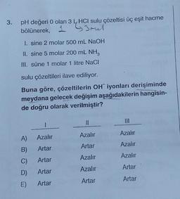 3. pH değeri 0 olan 3 HCI sulu çözeltisi üç eşit hacme
1 Imel
bölünerek,
1. sine 2 molar 500 mL NaOH
II. sine 5 molar 200 mL NH3
III. süne 1 molar 1 litre NaCl
sulu çözeltileri ilave ediliyor.
Buna göre, çözeltilerin OH iyonları derişiminde
meydana gelecek değişim aşağıdakilerin hangisin-
de doğru olarak verilmiştir?
1
A)
Azalır
B)
Artar
C)
Artar
D) Artar
E)
Artar
||
Azalır
Artar
Azalır
Azalır
Artar
Azalır
Azalır
Azalır
Artar
Artar