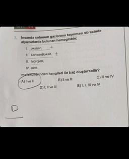 7. İnsanda solunum gazlarının taşınması sürecinde
alyuvarlarda bulunan hemoglobin;
+
D
1. oksijen,
II. karbondioksit, +
III. hidrojen,
IV. azot
moleküllerinden hangileri ile bağ oluşturabilir?
A) I ve II
B) II ve III
D) I, II ve III
C) III ve IV
E) I, II, III ve IV