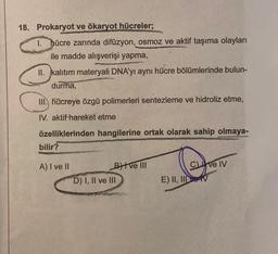 18. Prokaryot ve ökaryot hücreler;
1. hücre zarında difüzyon, osmoz ve aktif taşıma olayları
ile madde alışverişi yapma,
II. kalıtım materyali DNA'yı aynı hücre bölümlerinde bulun-
durma,
III. hücreye özgü polimerleri sentezleme ve hidroliz etme,
IV. aktif hareket etme
özelliklerinden hangilerine ortak olarak sahip olmaya-
bilir?
A) I ve II
Btve III
D) I, II ve III
Cve IV
E) II, III ve V