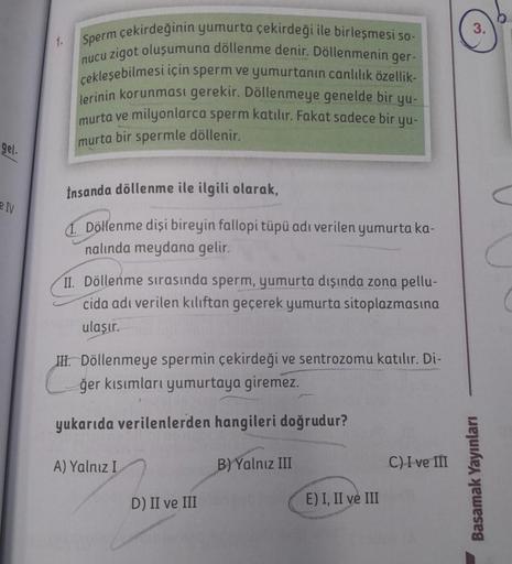 gel-
IV
Sperm çekirdeğinin yumurta çekirdeği ile birleşmesi so-
nucu zigot oluşumuna döllenme denir. Döllenmenin ger-
çekleşebilmesi için sperm ve yumurtanın canlılık özellik-
lerinin korunması gerekir. Döllenmeye genelde bir yu-
murta ve milyonlarca sperm