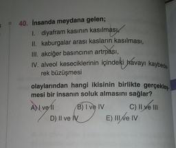 D
40. İnsanda meydana gelen;
1. diyafram kasının kasılması
II. kaburgalar arası kasların kasılması,
III. akciğer basıncının artması,
IV. alveol keseciklerinin içindeki havayı kaybede
rek büzüşmesi
olaylarından hangi ikisinin birlikte gerçekleş
mesi bir insanın soluk almasını sağlar?
A) vell
veli
B) I ve IV
D) II ve IV
C) II ve III
E) III ve IV