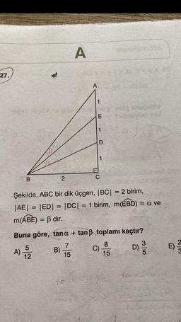 27.
B
2
A
A
TO
1
E
1
D
1
C
200
Şekilde, ABC bir dik üçgen, |BC| = 2 birim,
|AE| = |ED| = |DC|
m(ABE) = ß dır.
vog snouble
= 1 birim, m(EBD) = a ve
Buna göre, tan a + tanß toplamı kaçtır?
7
8
A) 1/22
D) /
15
15
C).
T
23