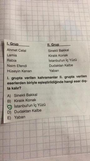 1. Grup
Ahmet Celal
Lamia
Rabia
Naim Efendi
Hüseyin Kenan
A) Sinekli Bakkal
B) Kiralık Konak
1. grupta verilen kahramanlar II. grupta verilen
eserlerden biriyle eşleştirildiğinde hangi eser dış-
ta kalır?
İstanbul'un İç Yüzü
II. Grup
Sinekli Bakkal
Kiralık