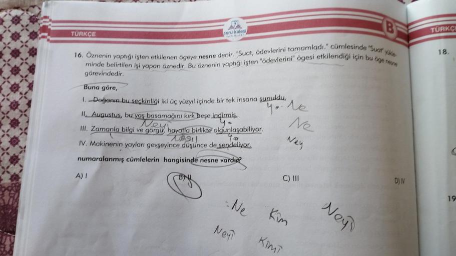 TÜRKÇE
soru kalesi
16. Öznenin yaptığı işten etkilenen ögeye nesne denir. "Suat, ödevlerini tamamladı." cümlesinde "Sust üle
minde belirtilen işi yapan öznedir. Bu öznenin yaptığı işten "ödevlerini" ögesi etkilendiği için bu öge nesne
görevindedir.
Buna gö