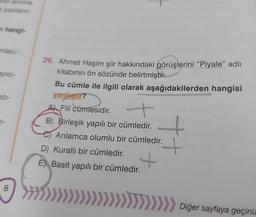 Jhin emrine
yazıların-
m hangi-
mleci -
ayici-
TICI-
7-
8
26. Ahmet Haşim şiir hakkındaki görüşlerini “Piyale” adlı
kitabının ön sözünde belirtmiştir.
Bu cümle ile ilgili olarak aşağıdakilerden hangisi
yanlıştır?
A Fiil cümlesidir.
B) Birleşik yapılı bir cümledir.
Anlamca olumlu bir cümledir.
+
++
D) Kurallı bir cümledir.
E) Basit yapılı bir cümledir.
>>>> Diğer sayfaya geçiniz