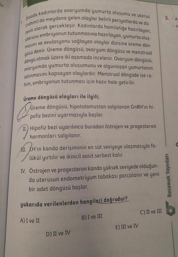 tir.
Insada kadınlarda ovaryumda yumurta oluşumu ve uterus
(rahim) da meydana gelen olaylar belirli periyotlarda ve dü-
zenli olarak gerçekleşir. Kadınlarda hamileliğe hazırlayan,
uterusu embriyonun tutunmasına hazırlayan, yumurta oluş-
ovulasyonu sağlayan