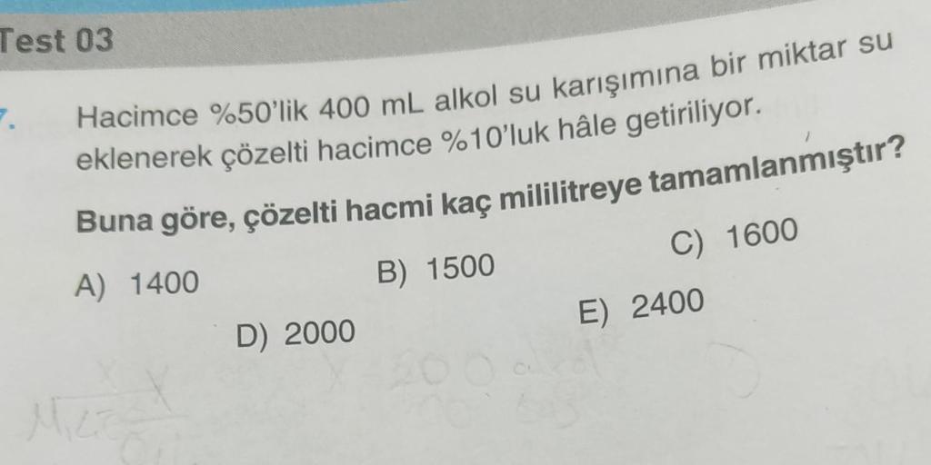 Test 03
7.
Hacimce %50'lik 400 mL alkol su karışımına bir miktar su
eklenerek çözelti hacimce %10'luk hâle getiriliyor.
Buna göre, çözelti hacmi kaç mililitreye tamamlanmıştır?
B) 1500
A) 1400
Micr
D) 2000
C) 1600
E) 2400