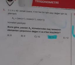 TRIGONOMETRİ
1. 1sns 40 olmak üzere, n'nin her bir tam sayı değeri için üç
elemanlı
A[sec(n), cosec(n"), cot(n"))
kümeleri yazılıyor.
Buna göre, yazılan A, kümelerinden kaç tanesinin
elemanları çarpımının değeri 4 ve 4'ten küçüktür?
A) 8
B) 9
C) 10
D) 11
E) 12