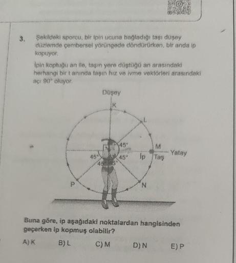 Şekildeki sporcu, bir ipin ucuna bağladığı taşı düşey
düzlemde çembersel yörüngede döndürürken, bir anda ip
kopuyor.
Ipin koptuğu an ile, taşın yere düştüğü an arasındaki
herhangi bir tanında taşın hız ve ivme vektörleri arasındaki
açı 90° oluyor.
45
Düşey