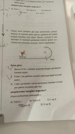 e
zm. vu
#1
endemik-
Fmel.'
43
Urur ve Y, Z, W bilyeleri birlikte hızıyla ha-
rekete geçer
yargılarından hangileri doğrudur?
A) Yalnız 1
B) Yalnız II
DI ve Il
8. Düşey kesiti şekildeki gibi olan sürtünmesiz yüzeye
kaykayı ile kayarak gelen sporcu, gösteris