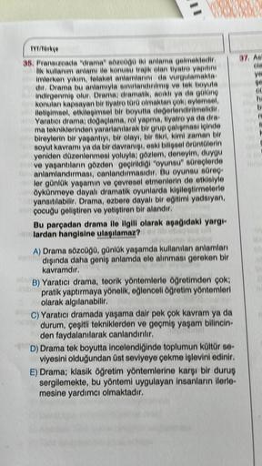 GX(0)
0000
TYT/Türkçe
35. Fransizeada "drama" sözcüğü iki anlama gelmektedir.
lik kullanım anlamı ile konusu trajik olan tiyatro yapitin
imterken yıkım, felaket anlamlarını da vurgulamakta
dir. Drama bu anlamıyla sınırlandırılmış ve tek boyuta
indirgenmiş