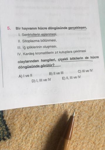 5. Bir hayvanın hücre döngüsünde gerçekleşen,
nibe I. Sentriollerin eşlenmesi,
II. Sitoplazma bölünmesi,
III. İğ ipliklerinin oluşması,
IV. Kardeş kromatitlerin zıt kutuplara çekilmesi
olaylarından hangileri, çiçekli bitkilerin de hücre
döngüsünde görülür?