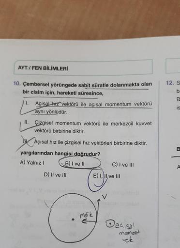 AYT/FEN BİLİMLERİ
10. Çembersel yörüngede sabit süratle dolanmakta olan
bir cisim için, hareketi süresince,
1.
Ľ
Açısal hız vektörü ile açısal momentum vektörü
aynı yönlüdür.
II. Çizgisel momentum vektörü ile merkezcil kuvvet
vektörü birbirine diktir.
Açıs